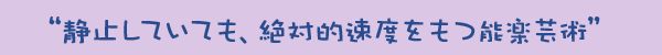 “静止していても、絶対的速度をもつ能楽芸術”